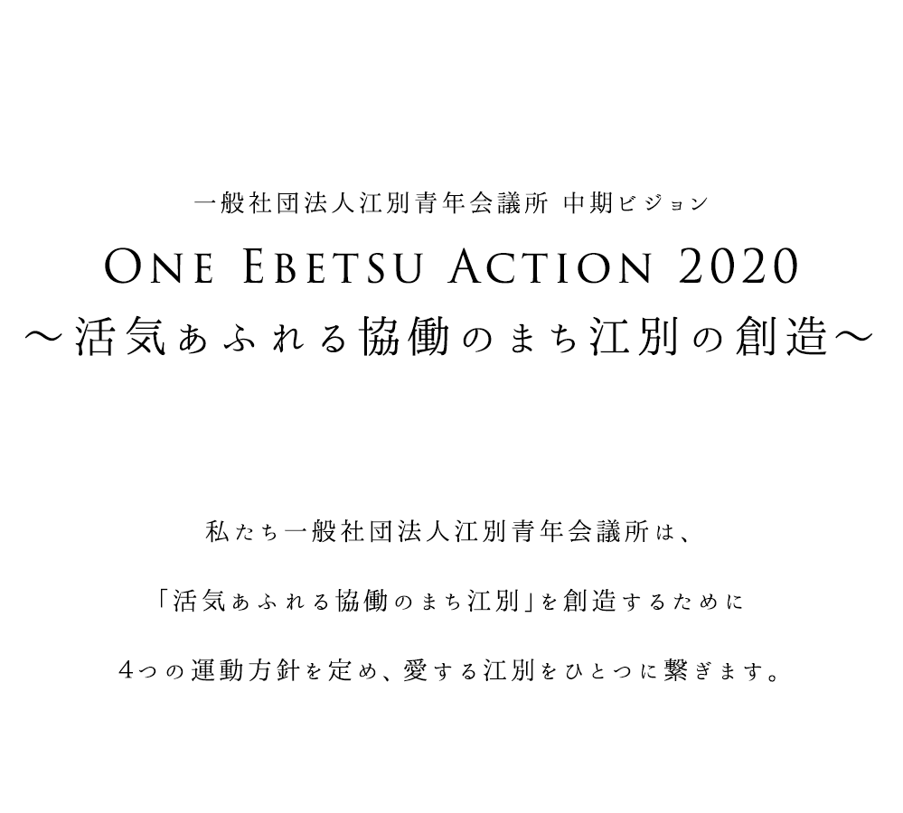 一般社団法人江別青年会議所 中期ビジョン One Ebetsu Action 2020 〜活気あふれる協働のまち江別の創造〜 私たち一般社団法人江別青年会議所は、「活気あふれる協働のまち江別」を創造するために４つの運動方針を定め、愛する江別をひとつに繋ぎます。